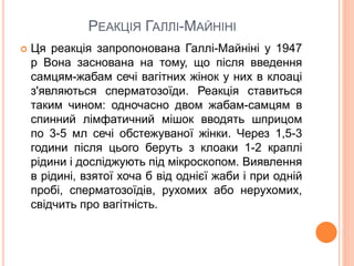 РЕАКЦІЯ ГАЛЛІ-МАЙНІНІ
 Ця реакція запропонована Галлі-Майніні у 1947
р Вона заснована на тому, що після введення
самцям-жабам сечі вагітних жінок у них в клоаці
з'являються сперматозоїди. Реакція ставиться
таким чином: одночасно двом жабам-самцям в
спинний лімфатичний мішок вводять шприцом
по 3-5 мл сечі обстежуваної жінки. Через 1,5-3
години після цього беруть з клоаки 1-2 краплі
рідини і досліджують під мікроскопом. Виявлення
в рідині, взятої хоча б від однієї жаби і при одній
пробі, сперматозоїдів, рухомих або нерухомих,
свідчить про вагітність.
 