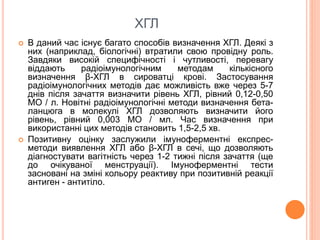 ХГЛ
 В даний час існує багато способів визначення ХГЛ. Деякі з
них (наприклад, біологічні) втратили свою провідну роль.
Завдяки високій специфічності і чутливості, перевагу
віддають радіоімунологічним методам кількісного
визначення β-ХГЛ в сироватці крові. Застосування
радіоімунологічних методів дає можливість вже через 5-7
днів після зачаття визначити рівень ХГЛ, рівний 0,12-0,50
МО / л. Новітні радіоімунологічні методи визначення бета-
ланцюга в молекулі ХГЛ дозволяють визначити його
рівень, рівний 0,003 МО / мл. Час визначення при
використанні цих методів становить 1,5-2,5 хв.
 Позитивну оцінку заслужили імуноферментні експрес-
методи виявлення ХГЛ або β-ХГЛ в сечі, що дозволяють
діагностувати вагітність через 1-2 тижні після зачаття (ще
до очікуваної менструації). Імуноферментні тести
засновані на зміні кольору реактиву при позитивній реакції
антиген - антитіло.
 