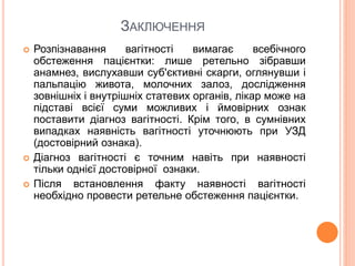 ЗАКЛЮЧЕННЯ
 Розпізнавання вагітності вимагає всебічного
обстеження пацієнтки: лише ретельно зібравши
анамнез, вислухавши суб'єктивні скарги, оглянувши і
пальпацію живота, молочних залоз, дослідження
зовнішніх і внутрішніх статевих органів, лікар може на
підставі всієї суми можливих і ймовірних ознак
поставити діагноз вагітності. Крім того, в сумнівних
випадках наявність вагітності уточнюють при УЗД
(достовірний ознака).
 Діагноз вагітності є точним навіть при наявності
тільки однієї достовірної ознаки.
 Після встановлення факту наявності вагітності
необхідно провести ретельне обстеження пацієнтки.
 