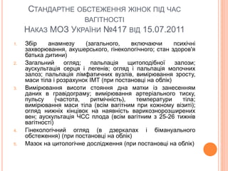 СТАНДАРТНЕ ОБСТЕЖЕННЯ ЖІНОК ПІД ЧАС
ВАГІТНОСТІ
НАКАЗ МОЗ УКРАЇНИ №417 ВІД 15.07.2011
1. Збір анамнезу (загального, включаючи психічні
захворювання, акушерського, гінекологічного; стан здоров'я
батька дитини)
2. Загальний огляд; пальпація щитоподібної залози;
аускультація серця і легенів; огляд і пальпація молочних
залоз; пальпація лімфатичних вузлів, вимірювання зросту,
маси тіла і розрахунок ІМТ (при постановці на облік)
3. Вимірювання висоти стояння дна матки із занесенням
даних в гравідограму; вимірювання артеріального тиску,
пульсу (частота, ритмічність), температури тіла;
вимірювання маси тіла (всім вагітним при кожному візиті);
огляд нижніх кінцівок на наявність варикознорозширених
вен; аускультація ЧСС плода (всім вагітним з 25-26 тижнів
вагітності)
4. Гінекологічний огляд (в дзеркалах і бімануального
обстеження) (при постановці на облік)
5. Мазок на цитологічне дослідження (при постановці на облік)
 