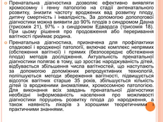  Пренатальна діагностика дозволяє ефективно виявляти
хромосомну і генну патологію на стадії антенатального
розвитку, знизити частоту вроджених вад розвитку плоду,
дитячу смертність і інвалідність. За допомогою допологової
діагностики можна виявити до 90% плодів з синдромом Дауна
(трисомія 21), 97% - з синдромом Едвардса (трисомія 18).
При цьому рішення про продовження або переривання
вагітності приймає родина.
 Пренатальна діагностика, призначена для профілактики
спадкової і вродженої патології, включає комплекс непрямих
(обстеження вагітної) і прямих (безпосереднє обстеження
плода) методів дослідження. Актуальність пренатальної
діагностики полягає в тому, що зростає народжуваність дітей,
відбувається збільшення числа вагітностей, що наступають
за допомогою допоміжних репродуктивних технологій,
поліпшуються методи збереження вагітності, підвищується
відсоток вагітних старше 35 років, збільшується кількість
дітей із вродженими аномаліями, хромосомною патологією.
Для виконання всіх завдань пренатальної діагностики
необхідні інформованість населення про можливості
діагностики порушень розвитку плода до народження, а
також наявність лікарів з хорошими теоретичними і
практичними знаннями.
 