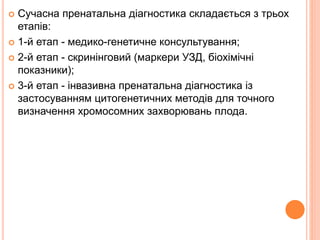  Сучасна пренатальна діагностика складається з трьох
етапів:
 1-й етап - медико-генетичне консультування;
 2-й етап - скринінговий (маркери УЗД, біохімічні
показники);
 3-й етап - інвазивна пренатальна діагностика із
застосуванням цитогенетичних методів для точного
визначення хромосомних захворювань плода.
 