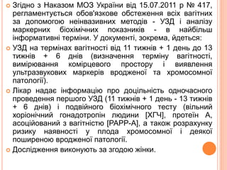  Згідно з Наказом МОЗ України від 15.07.2011 р № 417,
регламентується обов'язкове обстеження всіх вагітних
за допомогою неінвазивних методів - УЗД і аналізу
маркерних біохімічних показників - в найбільш
інформативні терміни. У документі, зокрема, йдеться:
 УЗД на термінах вагітності від 11 тижнів + 1 день до 13
тижнів + 6 днів (визначення терміну вагітності,
вимірювання комірцевого простору і виявлення
ультразвукових маркерів вродженої та хромосомної
патології).
 Лікар надає інформацію про доцільність одночасного
проведення першого УЗД (11 тижнів + 1 день - 13 тижнів
+ 6 днів) і подвійного біохімічного тесту (вільний
хоріонічний гонадотропін людини [ХГЧ], протеїн А,
асоційований з вагітністю [РАРР-А], а також розрахунку
ризику наявності у плода хромосомної і деякої
поширеною вродженої патології.
 Дослідження виконують за згодою жінки.
 