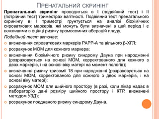 ПРЕНАТАЛЬНИЙ СКРИНІНГ
Пренатальний скринінг проводиться в I (подвійний тест) і II
(потрійний тест) триместрах вагітності. Подвійний тест пренатального
скринінгу в I триместрі грунтується на аналізі біохімічних
сироваткових маркерів, які можуть бути визначені в цей період і є
важливими в оцінці ризику хромосомних аберацій плоду.
Подвійний тест включає:
 визначення сироваткових маркерів РАРР-А та вільного β-ХГЛ;
 розрахунок МОМ для кожного маркера;
 визначення біохімічного ризику синдрому Дауна при народженні
(розраховується на основі МОМ, корректованого для кожного з
двох маркерів, і на основі віку матері на момент пологів);
 визначення ризику трисомії 18 при народженні (розраховується на
основі МОМ, корректованого для кожного з двох маркерів, і на
основі віку матері);
 розрахунок МОМ для шийного простору (в разі, коли лікар надає в
лабораторію дані розміру шийного простору і КТР, визначені
методом УЗД);
 розрахунок поєднаного ризику синдрому Дауна.
 