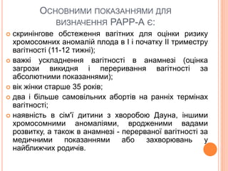 ОСНОВНИМИ ПОКАЗАННЯМИ ДЛЯ
ВИЗНАЧЕННЯ РАРР-А Є:
 скринінгове обстеження вагітних для оцінки ризику
хромосомних аномалій плода в I і початку II триместру
вагітності (11-12 тижні);
 важкі ускладнення вагітності в анамнезі (оцінка
загрози викидня і переривання вагітності за
абсолютними показаннями);
 вік жінки старше 35 років;
 два і більше самовільних абортів на ранніх термінах
вагітності;
 наявність в сім'ї дитини з хворобою Дауна, іншими
хромосомними аномаліями, вродженими вадами
розвитку, а також в анамнезі - перерваної вагітності за
медичними показаннями або захворювань у
найближчих родичів.
 