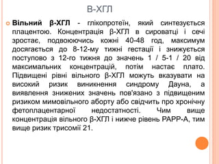 В-ХГЛ
 Вільний β-ХГЛ - глікопротеїн, який синтезується
плацентою. Концентрація β-ХГЛ в сироватці і сечі
зростає, подвоюючись кожні 40-48 год, максимум
досягається до 8-12-му тижні гестації і знижується
поступово з 12-го тижня до значень 1 / 5-1 / 20 від
максимальних концентрацій, потім настає плато.
Підвищені рівні вільного β-ХГЛ можуть вказувати на
високий ризик виникнення синдрому Дауна, а
виявлення знижених значень пов'язано з підвищеним
ризиком мимовільного аборту або свідчить про хронічну
фетоплацентарної недостатності. Чим вище
концентрація вільного β-ХГЛ і нижче рівень РАРР-А, тим
вище ризик трисомії 21.
 