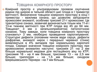 ТОВЩИНА КОМІРНОГО ПРОСТОРУ
 Комірний простір є ультразвуковим проявом скупчення
рідини під шкірою в тильній області шиї плода в I триместрі
вагітності. Визначення товщини комірного простору в кінці I
триместру - важлива ознака, що дозволяє запідозрити
хромосомні аномалії, особливо трисомії 21-ї хромосоми. Це
транзиторна ознака, зазвичай визначається тільки між 11-й і
13-м тижнем вагітності при КТР плода від 45 до 64 мм.
Товщина> 3 мм є загальноприйнятою патологічною
ознакою. Тому завжди, коли товщина комірного простору
становить> 3 мм, необхідно проведення каріотипування.
Структурні дефекти (головним чином вади серця, дефекти
діафрагми, аномалії нирок і передньої черевної стінки)
виявляються в 4% випадків при нормальному каріотипі
плода. Середні значення товщини комірного простору при
хромосомних аномаліях наступні: трисомія 21 -на 2 мм
більше нормальної медіани для гестаційного віку по КТР;
трисомия 18 - на 4 мм більше; трисомия 13 - на 2,5 мм
більше; триплоїдія - на 1,5 мм більше; синдром
Шерешевського-Тернера - на 7 мм більше.
 