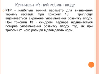 КУПРИКО-ТІМ'ЯНИЙ РОЗМІР ПЛОДУ
 КТР - найбільш точний параметр для визначення
терміну гестації. При трисомії 18 і триплоідії
відзначається виражене уповільнення розвитку плоду.
При трисомії 13 і синдромі Тернера відзначається
помірне уповільнення розвитку плоду, тоді як при
трисомії 21 його розміри відповідають нормі.
 