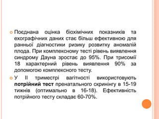  Поєднана оцінка біохімічних показників та
ехографічних даних стає більш ефективною для
ранньої діагностики ризику розвитку аномалій
плода. При комплексному тесті рівень виявлення
синдрому Дауна зростає до 95%. При трисомії
18 характерний рівень виявлення 90% за
допомогою комплексного тесту.
 У II триместрі вагітності використовують
потрійний тест пренатального скринінгу в 15-19
тижнів (оптимально в 16-18). Ефективність
потрійного тесту складає 60-70%.
 