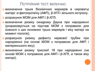 ПОТРІЙНИЙ ТЕСТ ВКЛЮЧАЄ:
 визначення трьох біохімічних маркерів в сироватці
матері: α-фетопротеїну (АФП), β-ХГЛ і вільного естріолу;
 розрахунок МОМ для АФП і β-ХГЛ;
 визначення ризику синдрому Дауна при народженні
(розраховується на підставі МОМ з поправкою для
кожного з цих основних трьох маркерів і віку матері на
момент пологів);
 розрахунок ризику дефекту нервової трубки при
народженні (на основі МОМ з поправкою для АФП і
материнського віку);
 визначення ризику трисомії 18 при народженні (на
основі МОМ з поправкою для АФП і β-ХГЛ, а також віку
матері).
 