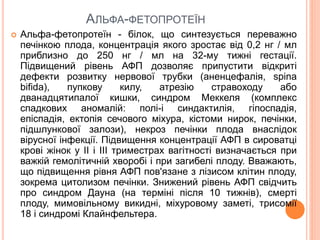 АЛЬФА-ФЕТОПРОТЕЇН
 Альфа-фетопротеїн - білок, що синтезується переважно
печінкою плода, концентрація якого зростає від 0,2 нг / мл
приблизно до 250 нг / мл на 32-му тижні гестації.
Підвищений рівень АФП дозволяє припустити відкриті
дефекти розвитку нервової трубки (аненцефалія, spina
bifida), пупкову килу, атрезію стравоходу або
дванадцятипалої кишки, синдром Меккеля (комплекс
спадкових аномалій: полі-і синдактилія, гіпоспадія,
епіспадія, ектопія сечового міхура, кістоми нирок, печінки,
підшлункової залози), некроз печінки плода внаслідок
вірусної інфекції. Підвищення концентрації АФП в сироватці
крові жінок у II і III триместрах вагітності визначається при
важкій гемолітичній хворобі і при загибелі плоду. Вважають,
що підвищення рівня АФП пов'язане з лізисом клітин плоду,
зокрема цитолизом печінки. Знижений рівень АФП свідчить
про синдром Дауна (на терміні після 10 тижнів), смерті
плоду, мимовільному викидні, міхуровому заметі, трисомії
18 і синдромі Клайнфельтера.
 