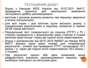 ГЕСТАЦІЙНИЙ ДІАБЕТ
Згідно з Наказом МОЗ України від 15.07.2011 №417,
проведення скринінгу для своєчасного виявлення
гестаційного діабету рекомендовано:
 вагітним з високим ризиком розвитку при першому зверненні
в жіночу консультацію;
 для всіх інших і для вагітних групи високого ризику з
нормальними результатами в першому триместрі в терміні
24-28 тижнів вагітності.
 Пероральний тест толерантності до глюкози (ПТТГ) з 75 г
глюкози проводиться з визначенням рівня глюкози в плазмі
венозної крові натще і через дві години після навантаження.
 Згідно з доповненням від 09.01.2014 №0007 до Наказу МОЗ
№417 внесені зміни рівня глікемії для інтерпретації
результатів - глікемії при проведенні ПТТГ: натщесерце <5,1
ммоль / л, через дві години після навантаження <8,5 ммоль /
л (норма) .
 При результаті одного або двох показників вище
референтного значення, рекомендованого наказом, тест
необхідно повторити на наступний день.
 