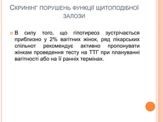 СКРИНІНГ ПОРУШЕНЬ ФУНКЦІЇ ЩИТОПОДІБНОЇ
ЗАЛОЗИ
 В силу того, що гіпотиреоз зустрічається
приблизно у 2% вагітних жінок, ряд лікарських
спільнот рекомендує активно пропонувати
жінкам проведення тесту на ТТГ при плануванні
вагітності або на її ранніх термінах.
 