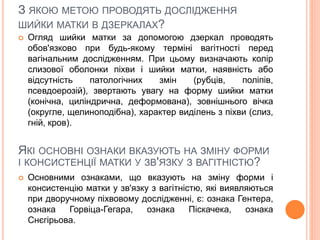 З ЯКОЮ МЕТОЮ ПРОВОДЯТЬ ДОСЛІДЖЕННЯ
ШИЙКИ МАТКИ В ДЗЕРКАЛАХ?
 Огляд шийки матки за допомогою дзеркал проводять
обов'язково при будь-якому терміні вагітності перед
вагінальним дослідженням. При цьому визначають колір
слизової оболонки піхви і шийки матки, наявність або
відсутність патологічних змін (рубців, поліпів,
псевдоерозій), звертають увагу на форму шийки матки
(конічна, циліндрична, деформована), зовнішнього вічка
(округле, щелиноподібна), характер виділень з піхви (слиз,
гній, кров).
ЯКІ ОСНОВНІ ОЗНАКИ ВКАЗУЮТЬ НА ЗМІНУ ФОРМИ
І КОНСИСТЕНЦІЇ МАТКИ У ЗВ'ЯЗКУ З ВАГІТНІСТЮ?
 Основними ознаками, що вказують на зміну форми і
консистенцію матки у зв'язку з вагітністю, які виявляються
при дворучному піхвовому дослідженні, є: ознака Гентера,
ознака Горвіца-Гегара, ознака Піскачека, ознака
Снєгірьова.
 