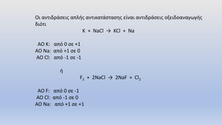 Οι αντιδράσεις απλής αντικατάστασης είναι αντιδράσεις οξειδοαναγωγής
διότι
Κ + NaCl → KCl + Na
AO K: από 0 σε +1
ΑΟ Na: από +1 σε 0
ΑΟ Cl: από -1 σε -1
ή
F2 + 2NaCl → 2NaF + Cl2
AO F: από 0 σε -1
ΑΟ Cl: από -1 σε 0
ΑΟ Na: από +1 σε +1
 