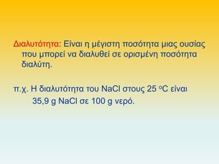 Διαλυτότητα: Είναι η μέγιστη ποσότητα μιας ουσίας
που μπορεί να διαλυθεί σε ορισμένη ποσότητα
διαλύτη.
π.χ. Η διαλυτότητα του NaCl στους 25 oC είναι
35,9 g NaCl σε 100 g νερό.
 