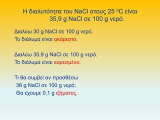 Η διαλυτότητα του NaCl στους 25 oC είναι
35,9 g NaCl σε 100 g νερό.
Διαλύω 30 g NaCl σε 100 g νερό.
Το διάλυμα είναι ακόρεστο.
Διαλύω 35,9 g NaCl σε 100 g νερό.
Το διάλυμα είναι κορεσμένο.
Τι θα συμβεί αν προσθέσω
36 g NaCl σε 100 g νερό;
Θα έχουμε 0,1 g ιζήματος.
 