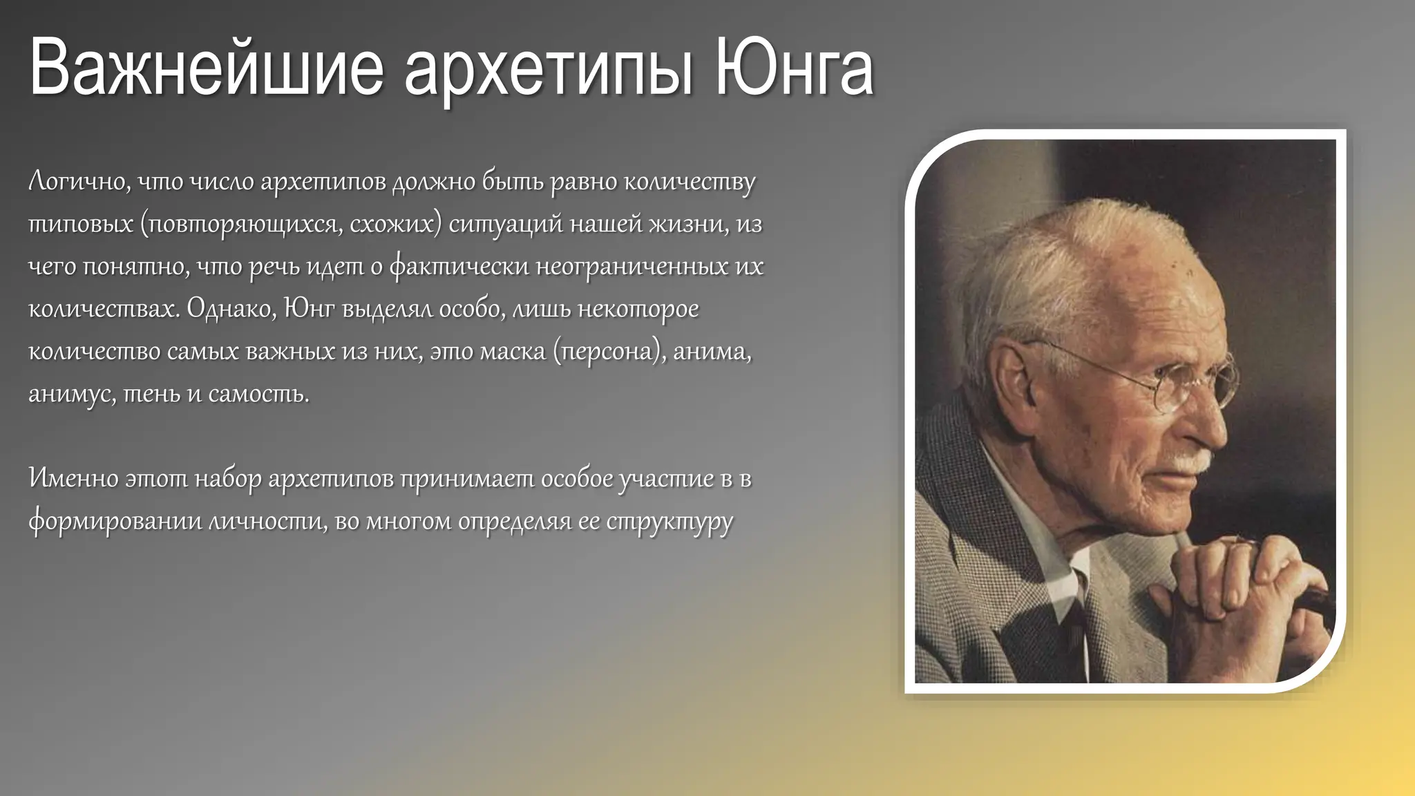 Важнейшие архетипы Юнга
Логично, что число архетипов должно быть равно количеству
типовых (повторяющихся, схожих) ситуаций нашей жизни, из
чего понятно, что речь идет о фактически неограниченных их
количествах. Однако, Юнг выделял особо, лишь некоторое
количество самых важных из них, это маска (персона), анима,
анимус, тень и самость.
Именно этот набор архетипов принимает особое участие в в
формировании личности, во многом определяя ее структуру
 
