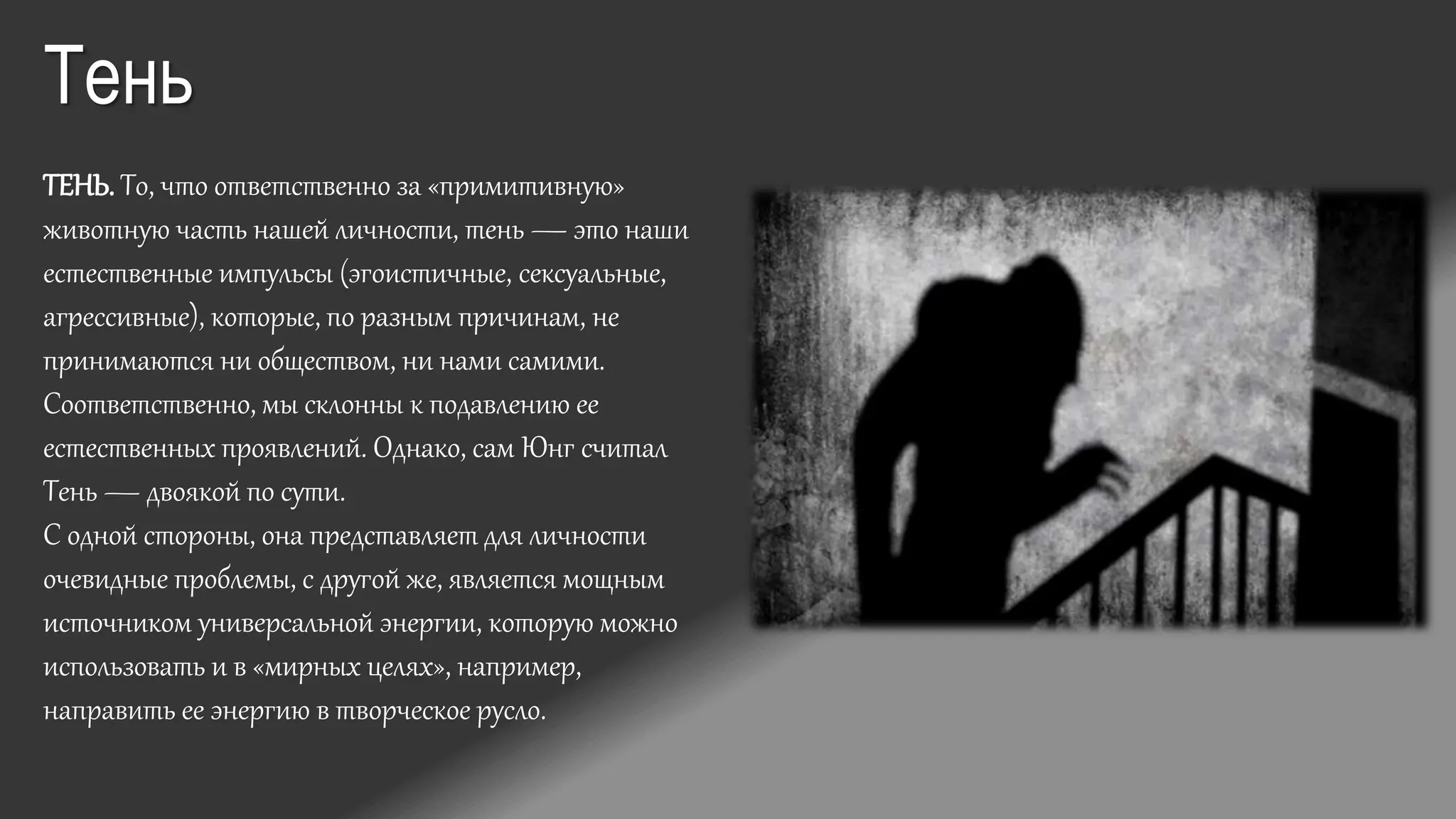 ТЕНЬ. То, что ответственно за «примитивную»
животную часть нашей личности, тень — это наши
естественные импульсы (эгоистичные, сексуальные,
агрессивные), которые, по разным причинам, не
принимаются ни обществом, ни нами самими.
Соответственно, мы склонны к подавлению ее
естественных проявлений. Однако, сам Юнг считал
Тень — двоякой по сути.
С одной стороны, она представляет для личности
очевидные проблемы, с другой же, является мощным
источником универсальной энергии, которую можно
использовать и в «мирных целях», например,
направить ее энергию в творческое русло.
Тень
 