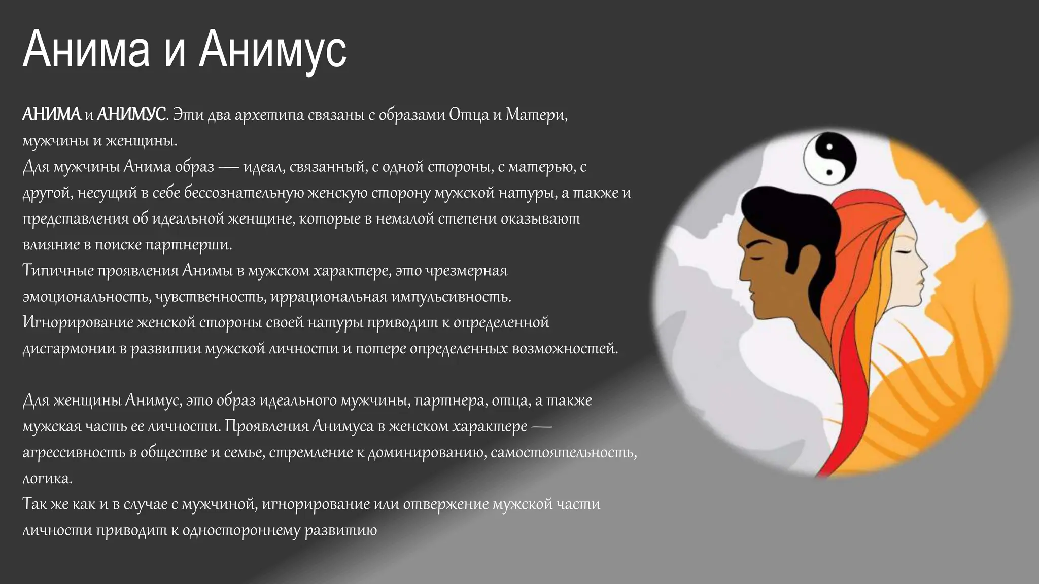 АНИМАи АНИМУС. Эти два архетипа связаны с образами Отца и Матери,
мужчины и женщины.
Для мужчины Анима образ — идеал, связанный, с одной стороны, с матерью, с
другой, несущий в себе бессознательную женскую сторону мужской натуры, а также и
представления об идеальной женщине, которые в немалой степени оказывают
влияние в поиске партнерши.
Типичные проявления Анимы в мужском характере, это чрезмерная
эмоциональность, чувственность, иррациональная импульсивность.
Игнорирование женской стороны своей натуры приводит к определенной
дисгармонии в развитии мужской личности и потере определенных возможностей.
Для женщины Анимус, это образ идеального мужчины, партнера, отца, а также
мужская часть ее личности. Проявления Анимуса в женском характере —
агрессивность в обществе и семье, стремление к доминированию, самостоятельность,
логика.
Так же как и в случае с мужчиной, игнорирование или отвержение мужской части
личности приводит к одностороннему развитию
Анима и Анимус
 