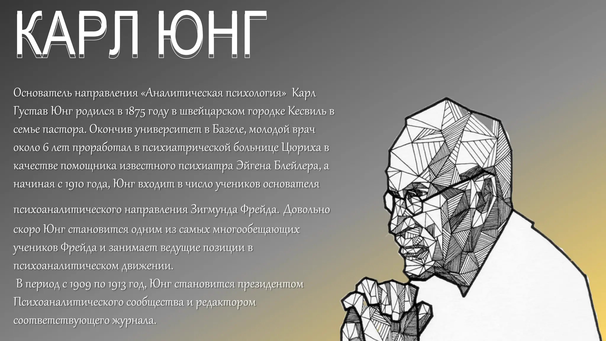 КАРЛ ЮНГ
Основатель направления «Аналитическая психология» Карл
Густав Юнг родился в 1875 году в швейцарском городке Кесвиль в
семье пастора. Окончив университет в Базеле, молодой врач
около 6 лет проработал в психиатрической больнице Цюриха в
качестве помощника известного психиатра Эйгена Блейлера, а
начиная с 1910 года, Юнг входит в число учеников основателя
психоаналитического направления Зигмунда Фрейда. Довольно
скоро Юнг становится одним из самых многообещающих
учеников Фрейда и занимает ведущие позиции в
психоаналитическом движении.
В период с 1909 по 1913 год, Юнг становится президентом
Психоаналитического сообщества и редактором
соответствующего журнала.
 