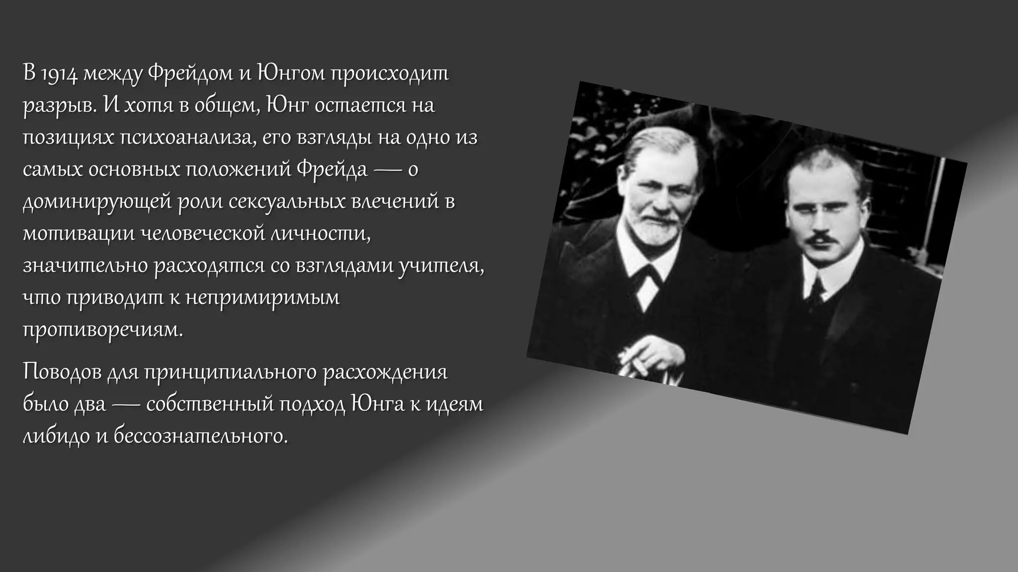 В 1914 между Фрейдом и Юнгом происходит
разрыв. И хотя в общем, Юнг остается на
позициях психоанализа, его взгляды на одно из
самых основных положений Фрейда — о
доминирующей роли сексуальных влечений в
мотивации человеческой личности,
значительно расходятся со взглядами учителя,
что приводит к непримиримым
противоречиям.
Поводов для принципиального расхождения
было два — собственный подход Юнга к идеям
либидо и бессознательного.
 