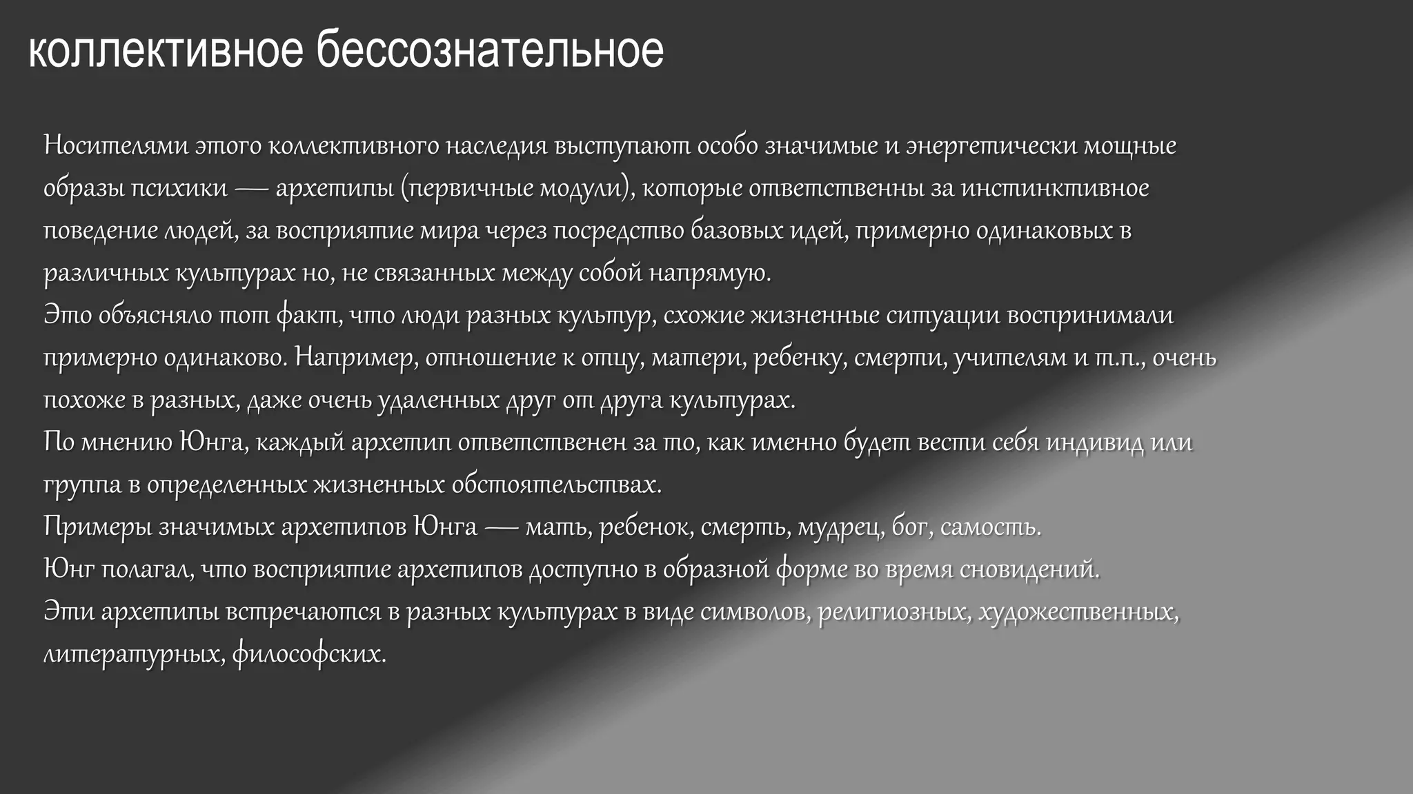 коллективное бессознательное
Носителями этого коллективного наследия выступают особо значимые и энергетически мощные
образы психики — архетипы (первичные модули), которые ответственны за инстинктивное
поведение людей, за восприятие мира через посредство базовых идей, примерно одинаковых в
различных культурах но, не связанных между собой напрямую.
Это объясняло тот факт, что люди разных культур, схожие жизненные ситуации воспринимали
примерно одинаково. Например, отношение к отцу, матери, ребенку, смерти, учителям и т.п., очень
похоже в разных, даже очень удаленных друг от друга культурах.
По мнению Юнга, каждый архетип ответственен за то, как именно будет вести себя индивид или
группа в определенных жизненных обстоятельствах.
Примеры значимых архетипов Юнга — мать, ребенок, смерть, мудрец, бог, самость.
Юнг полагал, что восприятие архетипов доступно в образной форме во время сновидений.
Эти архетипы встречаются в разных культурах в виде символов, религиозных, художественных,
литературных, философских.
 