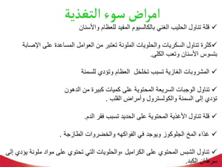 ‫التغذية‬‫سوء‬‫اض‬‫ر‬‫ام‬

‫واألسنان‬ ‫للعظام‬ ‫المفيد‬ ‫بالكالسيوم‬ ‫الغني‬ ‫الحليب‬ ‫تناول‬ ‫قلة‬

‫اإلص‬ ‫على‬ ‫المساعدة‬ ‫العوامل‬ ‫من‬ ‫تعتبر‬ ‫الملونة‬ ‫والحلويات‬ ‫السكريات‬ ‫تناول‬ ‫كثرة‬
‫ابة‬
‫الكلى‬ ‫وتعب‬ ‫األسنان‬ ‫بتسوس‬
.

‫للسمنة‬ ‫وتؤدي‬ ‫العظام‬ ‫تخلخل‬ ‫تسبب‬ ‫الغازية‬ ‫المشروبات‬

‫الدهون‬ ‫من‬ ‫كبيرة‬ ‫كميات‬ ‫على‬ ‫المحتوية‬ ‫السريعة‬ ‫الوجبات‬ ‫تناول‬
‫القلب‬ ‫وأمراض‬ ‫والكولسترول‬ ‫السمنة‬ ‫إلى‬ ‫تؤدي‬
.

‫الدم‬ ‫فقر‬ ‫تسبب‬ ‫الحديد‬ ‫على‬ ‫المحتوية‬ ‫األغذية‬ ‫تناول‬ ‫قلة‬
.

‫الطازجة‬ ‫والخضروات‬ ‫الفواكهه‬ ‫في‬ ‫ويوجد‬ ‫الجلوكوز‬ ‫المخ‬ ‫غذاء‬
.

‫ملون‬ ‫مواد‬ ‫على‬ ‫تحتوي‬ ‫التي‬ ‫والحلويات‬، ‫الكراميل‬ ‫على‬ ‫المحتوي‬ ‫الشبس‬ ‫تناول‬
‫إلى‬ ‫يؤدي‬ ‫ة‬
‫الكبد‬ ‫سرطان‬
.
 