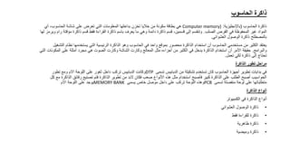 ‫الحاسوب‬ ‫ذاكرة‬
‫الحاسوب‬ ‫ذاكرة‬
(
‫باإلنجليزية‬
:
Computer memory)
‫أي‬ ،‫الحاسوب‬ ‫شاشة‬ ‫على‬ ‫تعرض‬ ‫التي‬ ‫المعلومات‬ ‫بداخلها‬ ‫تخزن‬ ‫خاليا‬ ‫من‬ ‫مكونة‬ ‫بطاقة‬ ‫هي‬
‫الصلب‬ ‫القرص‬ ‫في‬ ‫المحفوظة‬ ‫غير‬ ‫المواد‬
.
‫مؤقت‬ ‫ذاكرة‬ ‫قسم‬ ‫فقط‬ ‫القراءة‬ ‫ذاكرة‬ ‫باسم‬ ‫يعرف‬ ‫ما‬ ‫وهي‬ ‫دائمة‬ ‫ذاكرة‬ ‫قسم‬ ،‫قسمين‬ ‫إلى‬ ‫وتنقسم‬
‫لها‬ ‫ويرمز‬ ‫رام‬ ‫ة‬
‫العشوائي‬ ‫الوصول‬ ‫ذاكرة‬ ‫بالمصطلح‬
.
‫نظام‬ ‫يستخدمها‬ ‫التي‬ ‫الرئيسية‬ ‫الذاكرة‬ ‫وهو‬ ‫الحاسوب‬ ‫في‬ ‫واحد‬ ‫بموقع‬ ‫محصور‬ ‫الذاكرة‬ ‫استخدام‬ ‫أن‬ ‫الحاسوب‬ ‫مستخدمي‬ ‫من‬ ‫الكثير‬ ‫يعتقد‬
‫التشغيل‬
‫والبرامج‬
.
‫المك‬ ‫على‬ ‫أمثلة‬ ‫مجرد‬ ‫هي‬ ‫الصوت‬ ‫وكارت‬ ‫الشاشة‬ ‫وكارت‬ ‫المعالج‬ ‫مثل‬ ‫أجزاءه‬ ‫من‬ ‫الكثير‬ ‫في‬ ‫يدخل‬ ‫الذاكرة‬ ‫استخدام‬ ‫أن‬ ‫األمر‬ ‫حقيقة‬
‫التي‬ ‫ونات‬
‫تعمل‬ ‫لكي‬ ‫ذاكرة‬ ‫إلى‬ ‫تحتاج‬
.
‫الذاكرة‬ ‫تطور‬ ‫مراحل‬
‫تسمى‬ ‫الدبابيس‬ ‫من‬ ‫تشكيلة‬ ‫تستخدم‬ ‫كان‬ ‫الحاسوب‬ ‫أجهزة‬ ‫تطوير‬ ‫بدايات‬ ‫في‬
DTP
‫تطور‬ ‫ومع‬ ‫االم‬ ‫اللوحة‬ ‫على‬ ‫ثغور‬ ‫داخل‬ ‫تركب‬ ‫الدبابيس‬ ‫وكانت‬
‫رقائق‬ ‫تصنيع‬ ‫فتم‬ ‫الذاكرة‬ ‫تطوير‬ ‫من‬ ‫البد‬ ‫فكان‬ ‫صعب‬ ‫األنواع‬ ‫هذه‬ ‫مثل‬ ‫استخدام‬ ‫فأصبح‬ ‫كبير‬ ‫الذاكرة‬ ‫على‬ ‫الطلب‬ ‫أصبح‬ ‫الحواسيب‬
‫كل‬ ‫مع‬ ‫الذاكرة‬
‫تسمى‬ ‫منفصلة‬ ‫لوحة‬ ‫على‬ ‫متطلباتها‬
PCB
‫يسمى‬ ‫خاص‬ ‫موصل‬ ‫داخل‬ ‫على‬ ‫تركب‬ ‫اللوحة‬ ‫وهذه‬
MEMORY BANK
‫االم‬ ‫اللوحة‬ ‫على‬ ‫يوجد‬
‫الذاكرة‬ ‫أنواع‬
‫الكمبيوتر‬ ‫في‬ ‫الذاكرة‬ ‫أنواع‬
•
‫العشوائي‬ ‫الوصول‬ ‫ذاكرة‬
•
‫فقط‬ ‫للقراءة‬ ‫ذاكرة‬
•
‫ظاهرية‬ ‫ذاكرة‬
•
‫وميضية‬ ‫ذاكرة‬
 