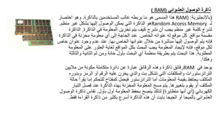 ‫العشوائي‬ ‫الوصول‬ ‫ذاكرة‬
(
RAM
)
(
‫باإلنجليزية‬
:
RAM)
‫بالذاكرة‬ ‫المستخدمين‬ ‫غالب‬ ‫يربطه‬ ‫ما‬ ‫هو‬ ‫المسمى‬ ‫هذا‬
.
‫اختصار‬ ‫وهو‬
‫لـ‬
Random Access Memory
‫منظم‬ ‫غير‬ ‫بشكل‬ ‫إليها‬ ‫الوصول‬ ‫يمكن‬ ‫التي‬ ‫الذاكرة‬ ‫هو‬
.
‫الذاكرة‬ ‫في‬ ‫المعلومة‬ ‫تخزين‬ ‫يتم‬ ‫كيف‬ ‫نشرح‬ ‫أن‬ ‫يجب‬ ‫منظم‬ ‫غير‬ ‫كلمة‬ ‫لشرح‬
.
‫الذا‬
‫كرة‬
‫مواقع‬ ‫مقسمة‬
.
‫الخاص‬ ‫عنوانه‬ ‫له‬ ‫موقع‬ ‫كل‬
.
‫الذاك‬ ‫في‬ ‫مخزنة‬ ‫معلومة‬ ‫أي‬ ‫إلى‬ ‫الحاجة‬ ‫عند‬
‫رة‬
‫بها‬ ‫الخاص‬ ‫عنوانها‬ ‫خالل‬ ‫من‬ ‫مباشرة‬ ‫إليها‬ ‫الوصول‬ ‫يتم‬ ‫فإنه‬
.
‫خ‬ ‫عنوان‬ ‫وجود‬ ‫عدم‬ ‫عند‬
‫اص‬
‫الم‬ ‫على‬ ‫العثور‬ ‫لغاية‬ ‫المواقع‬ ‫بكل‬ ‫البحث‬ ‫يجب‬ ‫المعلومة‬ ‫إليجاد‬ ‫فإنه‬ ،‫موقع‬ ‫لكل‬
‫علومة‬
‫المطلوبة‬
.
‫وال‬ ‫الثانية‬ ‫ثم‬ ‫ومن‬ ‫خانة‬ ‫بأول‬ ‫البحث‬ ‫أي‬ ‫منظمة‬ ‫بطريقة‬ ‫يتم‬ ‫البحث‬ ‫هذا‬
‫ثالثة‬
‫وهكذا‬
.
‫في‬ ‫يوجد‬
RAM
‫ماليين‬ ‫من‬ ‫مكونة‬ ‫متكاملة‬ ‫دائرة‬ ‫عن‬ ‫عبارة‬ ‫الرقائق‬ ‫وهذه‬ ‫ذاكرة‬ ‫رقائق‬
‫و‬ ‫الرمز‬ ‫أو‬ ‫الرقم‬ ‫عليه‬ ‫يخزن‬ ‫والذي‬ ‫بت‬ ‫تشكل‬ ‫التي‬ ‫والمكثفات‬ ‫الترانزستورات‬
‫بدوره‬
‫إما‬ ‫للتحكم‬ ‫كمفتاح‬ ‫فيعمل‬ ‫الترانزستور‬ ‫أما‬ ‫المعلومات‬ ‫بقيمة‬ ‫يحتفظ‬ ‫المكثف‬
‫حالة‬ ‫يقرأ‬
‫بتغييرها‬ ‫يقوم‬ ‫أو‬ ‫المكثف‬
.
‫ال‬ ‫فصل‬ ‫عند‬ ‫الذاكرة‬ ‫بهذه‬ ‫المخزنة‬ ‫المعلومة‬ ‫مسح‬ ‫يتم‬
‫تيار‬
‫الكهربائي‬
(
‫متطايرة‬ ‫أنها‬ ‫أي‬
)
‫بأول‬ ‫أول‬ ‫المعلومة‬ ‫بحفظ‬ ‫ينصح‬ ‫لذلك‬
.
‫ا‬ ‫ذاكرة‬ ‫تقاس‬
‫لوصول‬
‫ف‬ ‫القراءة‬ ‫ذاكرة‬ ‫من‬ ‫بكثير‬ ‫أسرع‬ ‫الذاكرة‬ ‫هذه‬ ‫أن‬ ‫بايت‬ ‫الجيجا‬ ‫أو‬ ‫بالميجا‬ ‫العشوائي‬
‫قط‬
.
 