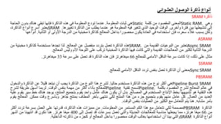 ‫العشوائي‬ ‫الوصول‬ ‫ذاكرة‬ ‫أنواع‬
‫ذاكرة‬
SRAM
‫وهي‬
Static RAM.
‫المعنى‬
‫المقصود‬
‫من‬
‫كلمة‬
Static
‫هي‬
‫ثبات‬
‫المعلومة‬
.
‫عندما‬
‫تودع‬
‫المعلومة‬
‫في‬
‫هذه‬
‫الذاكرة‬
‫فإنها‬
‫تبقى‬
‫هناك‬
‫بدون‬
‫الحاج‬
‫ة‬
‫إلى‬
‫تنشيطها‬
‫بين‬
‫فترة‬
‫وأخرى‬
.
‫الوقت‬
‫الوحيد‬
‫الذي‬
‫تتغير‬
‫فيه‬
‫المعلومة‬
‫هو‬
‫عندما‬
‫يطلب‬
‫من‬
‫الذاكرة‬
‫تغييرها‬
.
SRAM
‫يعتبر‬
‫أسرع‬
‫أنواع‬
،‫الذاكرة‬
‫ولكن‬
‫بسبب‬
‫غالء‬
،‫سعره‬
‫فإن‬
‫استخدامه‬
‫في‬
‫العادة‬
‫يكون‬
‫محصورا‬
‫بداخل‬
‫المعالج‬
‫كذاكرة‬
‫مخبئية‬
‫من‬
‫الدرجة‬
‫األولى‬
‫أو‬
‫الثانية‬
.
‫أنو‬
‫اعها‬
ASRAM
Async SRAM
‫تعتبر‬
‫من‬
‫النوعيات‬
‫القديمة‬
‫من‬
SRAM.
‫هذه‬
‫الذاكرة‬
‫تعمل‬
‫بتردد‬
‫منفصل‬
‫عن‬
‫المعالج‬
.
‫لذا‬
‫تجدها‬
‫مستخدمة‬
‫كذاكرة‬
‫مخبئية‬
‫من‬
‫الدرجة‬
‫الثانية‬
‫لكثير‬
‫من‬
‫المعالجات‬
‫القديمة‬
‫والتي‬
‫كانت‬
‫فيها‬
‫الذاكرة‬
‫المخبئية‬
‫تركب‬
‫على‬
‫اللوحة‬
‫األم‬
‫وليس‬
‫المعالج‬
.
‫مثال‬
‫على‬
،‫ذلك‬
‫إذا‬
‫كانت‬
‫سرعة‬
‫الناقل‬
‫األمامي‬
‫للمعالج‬
66
‫ميغاهرتز‬
‫فإن‬
‫هذه‬
‫الذاكرة‬
‫قد‬
‫تعمل‬
‫على‬
‫سرعة‬
33
‫ميغاهرتز‬
.
SSRAM
Sync SRAM
‫بمعنى‬
‫أن‬
‫الذاكرة‬
‫تعمل‬
‫بنفس‬
‫تردد‬
‫الناقل‬
‫األمامي‬
‫للمعالج‬
.
PBSRAM
Pipeline Burst SRAM
‫هي‬
‫أكثر‬
‫نوع‬
‫من‬
‫هذه‬
‫الذاكرة‬
‫مستخدم‬
‫حاليا‬
.
‫لشرح‬
‫هذا‬
‫النوع‬
‫من‬
‫الذاكرة‬
‫يجب‬
‫أن‬
‫نبتعد‬
‫قليال‬
‫عن‬
‫الذاكرة‬
‫والد‬
‫خول‬
‫في‬
‫عالم‬
‫المعالج‬
‫لشرح‬
‫المقصود‬
‫بكلمة‬
Pipeline.
‫تسمح‬
‫تقنية‬
Pipeline
‫للمعالج‬
‫بأداء‬
‫أكثر‬
‫من‬
‫مهمة‬
‫بنفس‬
‫الوقت‬
.
‫لربما‬
‫أسهل‬
‫طريقة‬
‫لشرح‬
‫هذه‬
‫التقنية‬
‫هو‬
‫تشبيهها‬
‫بخط‬
‫اإلنتاج‬
‫المستخدم‬
‫في‬
‫المصانع‬
.
‫بدل‬
‫أن‬
‫يكون‬
‫هناك‬
‫عامل‬
‫واحد‬
‫يقوم‬
‫بتجميع‬
،‫المنتج‬
‫يوجد‬
‫هناك‬
‫خ‬
‫ط‬
‫سير‬
‫يقوم‬
‫عليه‬
‫العديد‬
‫من‬
‫العمال‬
.
‫كل‬
‫عامل‬
‫منهم‬
‫يقوم‬
‫بتجميع‬
‫جزء‬
‫من‬
‫هذا‬
‫المنتج‬
‫لكي‬
‫ننتهي‬
‫بأخر‬
‫المطاف‬
‫بمنتج‬
‫جاهز‬
‫وبأسرع‬
‫وقت‬
‫ممكن‬
.
‫المعال‬
‫ج‬
‫يقوم‬
‫بأمر‬
‫مشابه‬
.
‫هنا‬
‫يتم‬
‫التعامل‬
‫مع‬
‫الكثير‬
‫من‬
‫العمليات‬
‫بنفس‬
‫الوقت‬
.
‫الذاكرة‬
PBSRAM
‫مصممة‬
‫لكي‬
‫تتعامل‬
‫مع‬
‫هذا‬
‫الكم‬
‫المستمر‬
‫من‬
‫المعلومات‬
.
‫من‬
‫مميزات‬
‫هذه‬
،‫الذاكرة‬
‫قدرتها‬
‫على‬
‫العمل‬
‫بسرعة‬
‫تردد‬
‫أكث‬
‫ر‬
‫من‬
66
‫ميغا‬
،‫هرتز‬
‫مما‬
‫يجعلها‬
‫مناسبة‬
‫للمعالجات‬
‫الحديثة‬
‫والتي‬
‫تعمل‬
‫بسرعات‬
‫قد‬
‫تصل‬
‫إلى‬
400
‫ميغا‬
‫هرتز‬
.
‫هنا‬
‫نكون‬
‫قد‬
‫انتهينا‬
‫من‬
‫أشهر‬
‫أنواع‬
‫الذاكرة‬
SRAM
‫والتي‬
‫بينا‬
‫أن‬
‫استخدامها‬
‫بغالب‬
‫الوقت‬
‫محصورا‬
‫بداخل‬
‫المعالج‬
‫أو‬
‫كجزء‬
‫من‬
‫ذاكرته‬
‫الداخلية‬
.
 