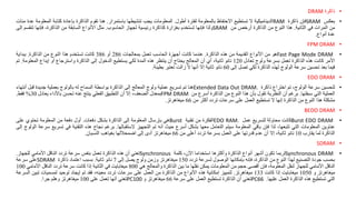 •
‫ذاكرة‬
DRAM
•
‫بعكس‬
SRAM
‫فإن‬
‫ذاكرة‬
RAM
‫الديناميكية‬
‫ال‬
‫تستطيع‬
‫االحتفاظ‬
‫بالمعلومة‬
‫لفترة‬
‫أطول‬
.
‫المعلومات‬
‫يجب‬
‫تنشيطها‬
‫باستمرار‬
.
‫هنا‬
‫تقوم‬
‫الذاكرة‬
‫بإعادة‬
‫كتابة‬
‫ا‬
‫لمعلومة‬
‫عدة‬
‫مئات‬
‫من‬
‫المرات‬
‫في‬
‫الثانية‬
.
‫هذا‬
‫النوع‬
‫من‬
‫الذاكرة‬
‫أرخص‬
‫من‬
SRAM
‫ولذا‬
‫فإنها‬
‫تستخدم‬
‫بغزارة‬
‫كذاكرة‬
‫رئيسية‬
‫لجهاز‬
‫الحاسوب‬
.
‫مثل‬
‫األنواع‬
‫السابقة‬
‫من‬
،‫الذاكرة‬
‫فإنها‬
‫تنقس‬
‫م‬
‫إلى‬
‫عدة‬
‫أنواع‬
.
•
FPM DRAM
•
Fast Page Mode DRAM
‫هو‬
‫من‬
‫األنواع‬
‫القديمة‬
‫من‬
‫هذه‬
‫الذاكرة‬
.
‫عندما‬
‫كانت‬
‫أجهزة‬
‫الحاسب‬
‫تعمل‬
‫بمعالجات‬
286
‫أو‬
386
‫كانت‬
‫تستخدم‬
‫هذا‬
‫النوع‬
‫من‬
‫الذاكرة‬
.
‫ببداية‬
‫األمر‬
‫كانت‬
‫هذه‬
‫الذاكرة‬
‫تعمل‬
‫بسرعة‬
‫ولوج‬
‫تعادل‬
120
‫نانو‬
،‫ثانية‬
‫أي‬
‫أن‬
‫المعالج‬
‫يحتاج‬
‫أن‬
‫ينتظر‬
‫هذه‬
‫المدة‬
‫لكي‬
‫يستطيع‬
‫الدخول‬
‫إلى‬
‫الذاكرة‬
‫واسترجاع‬
‫أو‬
‫إيداع‬
‫المعلو‬
‫مة‬
.
‫تم‬
‫فيما‬
‫بعد‬
‫تحسين‬
‫سرعة‬
‫الولوج‬
‫لهذه‬
‫الذاكرة‬
‫لكي‬
‫تصل‬
‫إلى‬
60
‫نانو‬
‫ثانية‬
‫إال‬
‫أنها‬
‫ال‬
‫زالت‬
‫تعتبر‬
‫بطيئة‬
.
•
EDO DRAM
•
‫لتحسين‬
‫سرعة‬
،‫الولوج‬
‫تم‬
‫اختراع‬
‫ذاكرة‬
Extended Data Out DRAM.
‫هنا‬
‫تم‬
‫تسريع‬
‫عملية‬
‫ولوج‬
‫المعالج‬
‫إلى‬
‫الذاكرة‬
‫بواسطة‬
‫السماح‬
‫له‬
‫بالولوج‬
‫بعملية‬
‫جديدة‬
‫قبل‬
‫أ‬
‫نتهاء‬
‫العملية‬
‫التي‬
‫سبقتها‬
.
‫برغم‬
‫أن‬
‫النظرية‬
‫تقول‬
‫بأن‬
‫هذا‬
‫النوع‬
‫من‬
‫الذاكرة‬
‫أسرع‬
‫من‬
FPM DRAM
‫بمعدل‬
،‫الضعف‬
‫إال‬
‫أن‬
‫التطبيق‬
‫الفعلي‬
‫ينتج‬
‫عنه‬
‫تحسن‬
‫باألداء‬
‫يعادل‬
30
%
‫فقط‬
.
‫مشكلة‬
‫هذا‬
‫النوع‬
‫من‬
‫الذاكرة‬
‫إنها‬
‫ال‬
‫تستطيع‬
‫العمل‬
‫على‬
‫سرعات‬
‫تردد‬
‫أكثر‬
‫من‬
66
‫ميغاهرتز‬
.
•
BEDO DRAM
•
Burst EDO DRAM
‫كانت‬
‫محاولة‬
‫لتسريع‬
‫عمل‬
EDO RAM.
‫الفكرة‬
‫من‬
‫تقنية‬
Burst
‫هي‬
‫بإرسال‬
‫المعلومة‬
‫إلى‬
‫الذاكرة‬
‫بشكل‬
‫دفعات‬
.
‫أول‬
‫دفعة‬
‫من‬
‫المعلومة‬
‫تحتوي‬
‫على‬
‫عناوين‬
‫المعلومات‬
‫التي‬
،‫تتبعها‬
‫لذا‬
‫فإن‬
‫باقي‬
‫المعلومة‬
‫سيتم‬
‫التعامل‬
‫معها‬
‫بشكل‬
‫أسرع‬
‫حيث‬
‫أنه‬
‫تم‬
‫التجهيز‬
‫الستقبالها‬
.
‫برغم‬
‫نجاح‬
‫هذه‬
‫التقنية‬
‫في‬
‫تس‬
‫ريع‬
‫سرعة‬
‫الولوج‬
‫إلى‬
‫الذاكرة‬
‫لما‬
‫يقارب‬
10
‫نانو‬
،‫ثانية‬
‫إال‬
‫أن‬
‫عدم‬
‫قدرتها‬
‫على‬
‫العمل‬
‫بسرعة‬
‫تردد‬
‫أعلى‬
‫من‬
66
‫ميغاهرتز‬
‫أدى‬
‫إلى‬
‫اضمحاللها‬
‫بغياهب‬
‫النسيان‬
.
•
SDRAM
•
Synchronous DRAM
‫لربما‬
‫تكون‬
‫أشهر‬
‫أنواع‬
‫الذاكرة‬
‫وأكثرها‬
‫استخداما‬
،‫اآلن‬
‫كلمة‬
Synchronous
‫تعني‬
‫أن‬
‫هذه‬
‫الذاكرة‬
‫تعمل‬
‫بنفس‬
‫سرعة‬
‫تردد‬
‫الناقل‬
‫األمامي‬
‫للجهاز‬
.
‫بحسب‬
‫جودة‬
‫التصنيع‬
‫لهذا‬
‫النوع‬
‫من‬
،‫الذاكرة‬
‫فإنه‬
‫بإمكانها‬
‫الوصول‬
‫لسرعة‬
‫تردد‬
150
‫ميغاهرتز‬
‫وزمن‬
‫ولوج‬
‫يصل‬
‫إلى‬
7
‫نانو‬
‫ثانية‬
.
‫بسبب‬
‫اعتماد‬
‫ذاكرة‬
SDRAM
‫على‬
‫سرعة‬
‫الناقل‬
‫األمامي‬
‫للجهاز‬
‫لنقل‬
،‫المعلومة‬
‫فإن‬
‫أقصى‬
‫حجم‬
‫من‬
‫المعلومات‬
‫يمكن‬
‫نقلها‬
‫ما‬
‫بين‬
‫الذاكرة‬
‫والمعالج‬
‫هي‬
800
‫ميغابايت‬
‫في‬
‫الثانية‬
‫إذا‬
‫كانت‬
‫سرعة‬
‫تردد‬
‫الناقل‬
‫األمامي‬
100
‫ميغاهرتز‬
‫و‬
1050
‫ميغابايت‬
‫إذا‬
‫كانت‬
133
‫ميغاهرتز‬
.
‫لتمييز‬
‫إمكانية‬
‫هذه‬
‫األنواع‬
‫من‬
‫الذاكرة‬
‫من‬
‫العمل‬
‫على‬
‫سرعات‬
‫تردد‬
،‫معينه‬
‫فقد‬
‫تم‬
‫إيجاد‬
‫توحيد‬
‫لمسميات‬
‫تبين‬
‫السرعة‬
‫التي‬
‫تستطيع‬
‫هذه‬
‫الذاكرة‬
‫العمل‬
‫عليها‬
.
PC66
‫تعني‬
‫أن‬
‫الذاكرة‬
‫تستطيع‬
‫العمل‬
‫على‬
‫سرعة‬
66
‫ميغاهرتز‬
‫و‬
PC100
‫تعني‬
‫أنها‬
‫تعمل‬
‫على‬
100
‫ميغاهرتز‬
‫وهلم‬
‫جرا‬
.
 