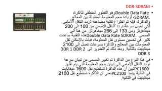 •
DDR-SDRAM
•
Double Data Rate
،‫لذاكرة‬ ‫المنطقي‬ ‫التطور‬ ‫وهو‬
SDRAM.
،
‫المعالج‬ ‫بين‬ ‫المنقولة‬ ‫المعلومة‬ ‫حجم‬ ‫لزيادة‬
‫األ‬ ‫الناقل‬ ‫تردد‬ ‫مضاعفة‬ ‫تقنية‬ ‫اختراع‬ ‫تم‬ ‫فإنه‬ ،‫والذاكرة‬
‫مامي‬
‫من‬ ‫األمامي‬ ‫الناقل‬ ‫تردد‬ ‫سرعة‬ ‫تحول‬ ‫لكي‬
100
‫إلى‬
200
‫ميغاهرتز‬
‫ومن‬
133
‫إلى‬
266
‫ميغاهرتز‬
.
‫أتى‬ ‫هنا‬ ‫من‬
‫المسمى‬
Double Data Rate SDRAM.
‫ساعدت‬ ‫التقنية‬ ‫هذه‬
‫باإلمك‬ ‫فبات‬ ،‫المعلومة‬ ‫نقل‬ ‫مستوى‬ ‫تحسين‬ ‫في‬ ‫كثيرا‬
‫تقل‬ ‫ان‬
‫إلى‬ ‫تصل‬ ‫بسرعات‬ ‫والذاكرة‬ ‫المعالج‬ ‫بين‬ ‫المعلومات‬
2100
‫بالثانية‬ ‫ميغابايت‬
.
‫إلى‬ ‫التطوير‬ ‫تم‬ ‫ذلك‬ ‫وبعد‬
DDR 1 DDR 2
DDR 3
•
‫س‬ ‫تبيان‬ ‫من‬ ‫المسمى‬ ‫تغيير‬ ‫تم‬ ‫الذاكرة‬ ‫من‬ ‫النوع‬ ‫هذا‬ ‫في‬
‫رعة‬
‫ن‬ ‫يتم‬ ‫التي‬ ‫المعلومة‬ ‫حجم‬ ‫تبيان‬ ‫إلى‬ ‫األمامي‬ ‫الناقل‬ ‫تردد‬
‫قلها‬
.
PC1600
‫نقل‬ ‫تستطيع‬ ‫الذاكرة‬ ‫هذه‬ ‫أن‬ ‫تبين‬
1600
‫ميغابايت‬
‫بينما‬ ‫الثانية‬ ‫في‬
PC2100
‫نقل‬ ‫تستطيع‬ ‫الذاكرة‬ ‫أن‬ ‫تعني‬
2100
‫الثانية‬ ‫في‬ ‫ميغابايت‬
.
 