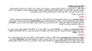 •
‫للذاكرة‬ ‫أخرى‬ ‫أنواع‬ ‫هناك‬
•
‫ي‬ ‫التي‬ ‫الرئيسية‬ ‫الذاكرة‬ ‫وهو‬ ‫الحاسب‬ ‫في‬ ‫واحد‬ ‫بموقع‬ ‫محصور‬ ‫الذاكرة‬ ‫استخدام‬ ‫أن‬ ‫المستخدمين‬ ‫من‬ ‫الكثير‬ ‫يعتقد‬
‫نظام‬ ‫ستخدمها‬
‫والبرامج‬ ‫التشغيل‬
.
‫الحاسب‬ ‫لتشغيل‬ ‫المستخدم‬ ‫العتاد‬ ‫من‬ ‫الكثير‬ ‫في‬ ‫يدخل‬ ‫الذاكرة‬ ‫استخدام‬ ‫أن‬ ‫األمر‬ ‫حقيقة‬
.
‫المع‬
‫الشاشة‬ ‫وكرت‬ ‫الج‬
‫تعمل‬ ‫لكي‬ ‫بها‬ ‫خاصة‬ ‫ذاكرة‬ ‫إلى‬ ‫تحتاج‬ ‫التي‬ ‫المكونات‬ ‫على‬ ‫أمثلة‬ ‫مجرد‬ ‫هي‬ ‫الصوت‬ ‫وكرت‬
.
•
‫الشاشة‬ ‫كروت‬ ‫ذاكرة‬
•
VRAM
•
Video RAM
‫الشاشة‬ ‫لكروت‬ ‫المخصصة‬ ‫الذاكرة‬ ‫من‬ ‫نوع‬ ‫هي‬
.
‫ت‬ ‫مع‬ ‫التعامل‬ ‫في‬ ‫وتخصصها‬ ‫بسرعتها‬ ‫الذاكرة‬ ‫هذه‬ ‫تتميز‬
‫قنية‬
‫الشاشة‬
.
‫مع‬ ‫التعامل‬ ‫إمكانيتها‬ ‫هو‬ ‫الذاكرة‬ ‫من‬ ‫النوع‬ ‫لهذا‬ ‫الرئيسية‬ ‫الميزة‬
RAMDAC (
‫على‬ ‫الصورة‬ ‫تحديث‬ ‫عن‬ ‫المسئولة‬ ‫القطعة‬
‫الشاشة‬
)
‫الوقت‬ ‫بنفس‬ ‫الشاشة‬ ‫كرت‬ ‫ومعالج‬
.
‫من‬ ‫أسرع‬ ‫بشكل‬ ‫العمل‬ ‫تستطيع‬ ‫والتي‬ ‫الذاكرة‬ ‫من‬ ‫أخرى‬ ‫أنواع‬ ‫اختراع‬
VRAM
‫أدى‬
‫الحديثة‬ ‫الكروت‬ ‫في‬ ‫استخدامها‬ ‫توقف‬ ‫إلى‬
.
•
WRAM
•
Window RAM
‫من‬ ‫متطور‬ ‫نوع‬ ‫هو‬
VRAM.
‫ويندوز‬ ‫مايكروسوفت‬ ‫التشغيل‬ ‫بنظام‬ ‫عالقة‬ ‫أي‬ ‫له‬ ‫ليس‬ ‫الذاكرة‬ ‫من‬ ‫النوع‬ ‫هذا‬
.
‫تم‬
‫ت‬ ‫المعلومة‬ ‫نقل‬ ‫سرعة‬ ‫في‬ ‫زيادة‬ ‫إلى‬ ‫أدى‬ ‫مما‬ ‫سابقتها‬ ‫عن‬ ‫الذاكرة‬ ‫من‬ ‫النوع‬ ‫هذا‬ ‫في‬ ‫المستخدمة‬ ‫التقنيات‬ ‫بعض‬ ‫تعديل‬
‫عادل‬
25
%
‫عن‬ ‫زيادة‬
VRAM.
•
SGRAM
•
Synchronous Graphics RAM
‫الشاشة‬ ‫بكروت‬ ‫المختصة‬ ‫الذواكر‬ ‫من‬ ‫الثالث‬ ‫الجيل‬ ‫هي‬
.
‫بنفس‬ ‫بعمله‬ ‫النوع‬ ‫هذا‬ ‫يتميز‬
‫سرعة‬
‫لغاية‬ ‫للمعالج‬ ‫األمامي‬ ‫الناقل‬
100
‫ميغاهرتز‬
.
‫مع‬ ‫التعامل‬ ‫يستطيع‬ ‫ال‬ ‫الذاكرة‬ ‫من‬ ‫النوع‬ ‫هذا‬ ‫أن‬ ‫برغم‬
RAMDAC
‫كرت‬ ‫ومعالج‬
‫الوقت‬ ‫بنفس‬ ‫المعلومات‬ ‫من‬ ‫صفحتين‬ ‫فتح‬ ‫يستطيع‬ ‫أنه‬ ‫إال‬ ،‫الوقت‬ ‫بنفس‬ ‫الشاشة‬
.
‫الم‬ ‫نقل‬ ‫سرعة‬ ‫بين‬ ‫ما‬ ‫الجمع‬
‫صفحتين‬ ‫وفتح‬ ‫علومة‬
‫سبقها‬ ‫مما‬ ‫أسرع‬ ‫الذاكرة‬ ‫هذه‬ ‫يجعل‬ ،‫الوقت‬ ‫بنفس‬
.
 