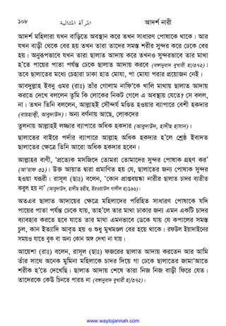 Av`k© bvix
108
Av`k© gwnjviv hLb evwo‡Z Ae¯’vb K‡i ZLb mvaviY †cvlv‡K _v‡K| Avi
hLb evox †_‡K †ei nq ZLb Zviv Zv‡`i mg¯— kixi my›`i K‡i †X‡K †ei
nq| Abyiƒcfv‡e hLb Zviv QvjvZ Av`vq K‡i ZLbI my›`ifv‡e Zvi gv_v
nÕ‡Z cv‡qi cvZv ch©š— †X‡K QvjvZ Av`vq Ki‡e (e½vbyev` eyLvix nv/372)|
Z‡e Qvjv‡Zi g‡a¨ †Pnviv XvKv nvZ †gvhv, cv †gvhv civi cÖ‡qvRb †bB|
Ave`yj−vn Beby Igi (ivt) Zvui †Mvjvg bvwdÔ‡K Lvwj gv_vq QvjvZ Av`vq
Ki‡Z †`‡L ej‡jb Zzwg wK †jv‡Ki wbKU †M‡j G Ae¯’vq †h‡Z? †m ejj,
bv| ZLb wZwb ej‡jb, Avj−vnB †mŠ›`h© gwÊZ nIqvi e¨vcv‡i †ekx nK`vi
(evqnvK¡x, Avey`vD`)| Ab¨ eY©bvq Av‡Q, †jvK‡`i
Zzjbvq Avj−vnB j¾vi e¨vcv‡i AwaK nK`vi (Avey`vD`, nv`xQ nvmvb)|
Qvjv‡Zi evB‡i c`©vi e¨vcv‡i Avj−vn AwaK nK`vi nÕ‡j †kªô Bev`Z
Qvjv‡Zi †¶‡Î wZwb Av‡iv AwaK nK`vi n‡eb|
Avj−vni evYx, ÔcÖ‡Z¨K gmwR‡` †Zvgiv †Zvgv‡`i my›`i †cvlvK MÖnY KiÕ
(AvÔivd 31)| D³ AvqvZ Øviv cÖgvwYZ nq †h, Qvjv‡Zi Rb¨ †cvlvK my›`i
nIqv hiƒix| ivm~j (Qvt) e‡jb, Ô†Kvb cÖvßeq®‹v bvixi QvjvZ Pv`i e¨ZxZ
Keyj nq bvÕ (Avey`vD`, nv`xQ Qnxn, BiIqvDj Mvjxj nv/196)|
AZGe QvjvZ Av`v‡qi †¶‡Î gwnjv‡`i cwiwnZ mvaviY †cvlv‡K hw`
cv‡qi cvZv ch©š— †X‡K hvq, ZvnÕ‡j Zvi gv_v XvKvi Rb¨ Ggb GKwU Pv`i
e¨venvi Ki‡Z n‡e hv‡Z Zvi gv_v Ggbfv‡e †W‡K hvq †h Kcv‡ji mg¯—
Pzj, Kvb BZ¨vw` Ave„Z nq I ïay gyLgÊj †ei n‡q _v‡K| idDj Bqv`vB‡bi
mgqI hv‡Z eyK ev Ab¨ †Kvb A½ †`Lv bv hvq|
Av‡qkv (ivt) e‡jb, ivm~j (Qvt) dR‡ii QvjvZ Av`vq Ki‡Zb Avi Avwg
Zuvi mv‡_ A‡bK gywgbv gwnjv‡K Pv`i w`‡q Mv †X‡K Qvjv‡Zi RvgvÔAv‡Z
kixK nÕ‡Z †`‡LwQ| QvjvZ Av`vq †k‡l Zviv wbR wbR evox wd‡i †hZ|
Zv‡`i‡K †KD wPb‡Z cviZ bv (e½vbyev` eyLvix nv/372)|
www.waytojannah.com
 