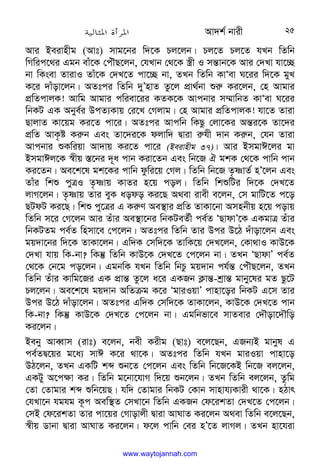 Av`k© bvix 25
Avi Beivnxg (Avt) mvg‡bi w`‡K Pj‡jb| Pj‡Z Pj‡Z hLb wZwb
wMwic‡_i Ggb evu‡K †cuŠQ‡jb, †hLvb †_‡K ¯¿x I mš—vb‡K Avi †`Lv hv‡”Q
bv wKsev ZvivI Zvu‡K †`L‡Z cv‡”Q bv, ZLb wZwb KvÔev N‡ii w`‡K gyL
K‡i `vuov‡jb| AZtci wZwb `yÕnvZ Zz‡j cÖv_©bv ïi“ Ki‡jb, †n Avgvi
cÖwZcvjK! Avwg Avgvi cwiev‡ii KZK‡K Avcbvi m¤§vwbZ KvÔev N‡ii
wbKU GK Abye©i DcZ¨Kvq †i‡L †Mjvg| †n Avgvi cÖwZcvjK! hv‡Z Zviv
QvjvZ Kv‡qg Ki‡Z cv‡i| AZtci Avcwb wKQz †jv‡Ki Aš—i‡K Zv‡`i
cÖwZ AvK…ó Ki“b Ges Zv‡`i‡K djvw` Øviv i“hx `vb Ki“b, †hb Zviv
Avcbvi ïKwiqv Av`vq Ki‡Z cv‡i (Beivnxg 37)| Avi BmgvC‡ji gv
BmgvCj‡K ¯^xq ¯—‡bi `~a cvb Kiv‡Zb Ges wb‡R H gkK †_‡K cvwb cvb
Ki‡Zb| Ae‡k‡l gk‡Ki cvwb dzwi‡q †Mj| wZwb wb‡R Z…òvZ© nÕ‡jb Ges
Zvui wkï cyÎI Z…òvq KvZi n‡q coj| wZwb wkïwUi w`‡K †`L‡Z
jvM‡jb| Z…òvq Zvi eyK aodo Ki‡Q A_ev ivex e‡jb, †m gvwU‡Z c‡o
QUdU Ki‡Q| wkï cy‡Îi G Ki“Y Ae¯’vi cÖwZ ZvKv‡bv Amnbxq n‡q covq
wZwb m‡i †M‡jb Avi Zuvi Ae¯’v‡bi wbKUeZ©x ce©Z ÔQvdvÕ‡K GKgvÎ Zuvi
wbKUZg ce©Z wnmv‡e †c‡jb| AZtci wZwb Zvi Dci D‡V `uvov‡jb Ges
gq`v‡bi w`‡K ZvKv‡jb| Gw`K †mw`‡K ZvwK‡q †`L‡jb, †Kv_vI KvD‡K
†`Lv hvq wK-bv? wKš‘ wZwb KvD‡K †`L‡Z †c‡jb bv| ZLb ÔQvdvÕ ce©Z
†_‡K †b‡g co‡jb| GgbwK hLb wZwb wbPz gq`vb ch©š— †cuŠQ‡jb, ZLb
wZwb Zuvi Kvwg‡Ri GK cÖvš— Zz‡j a‡i GKRb K¬vš—-kªvš— gvby‡li gZ Qz‡U
Pj‡jb| Ae‡k‡l gq`vb AwZµg K‡i ÔgviIqvÕ cvnv‡oi wbKU G‡m Zvi
Dci D‡V `vuov‡jb| AZtci Gw`K †mw`‡K ZvKv‡jb, KvD‡K †`L‡Z cvb
wK-bv? wKš‘ KvD‡K †`L‡Z †c‡jb bv| Ggwbfv‡e mvZevi †`Šov‡`Šwo
Ki‡jb|
Beby AveŸvm (ivt) e‡jb, bex Kixg (Qvt) e‡j‡Qb, GRb¨B gvbyl G
ce©ZØ‡qi g‡a¨ mvC K‡i _v‡K| AZtci wZwb hLb gviIqv cvnv‡o
DV‡jb, ZLb GKwU kã ïb‡Z †c‡jb Ges wZwb wb‡R‡KB wb‡R ej‡jb,
GKUy A‡c¶v Ki| wZwb g‡bv‡hvM w`‡q ïb‡jb| ZLb wZwb ej‡jb, Zzwg
†Zv †Zvgvi kã ïwb‡qQ| hw` †Zvgvi wbKU †Kvb mvnvh¨Kvix _v‡K| nVvr
†hLv‡b hghg K‚c Aew¯’Z †mLv‡b wZwb GKRb †d‡ikZv †`L‡Z †c‡jb|
†mB †d‡ikZv Zvi cv‡qi †Mvovjx Øviv AvNvZ Ki‡jb A_ev wZwb e‡j‡Qb,
¯^xq Wvbv Øviv AvNvZ Ki‡jb| d‡j cvwb †ei nÕ‡Z jvMj| ZLb nv‡hiv
www.waytojannah.com
 