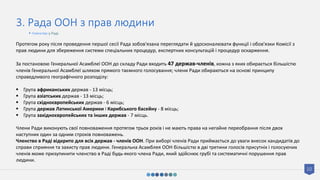 10
3. Рада ООН з прав людини
Протягом року після проведення першої сесії Рада зобов'язана переглядати й удосконалювати функції і обов'язки Комісії з
прав людини для збереження системи спеціальних процедур, експертних консультацій і процедур оскарження.
За постановою Генеральної Асамблеї ООН до складу Ради входить 47 держав-членів, кожна з яких обирається більшістю
членів Генеральної Асамблеї шляхом прямого таємного голосування; члени Ради обираються на основі принципу
справедливого географічного розподілу:
 Група африканських держав - 13 місць;
 Група азіатських держав - 13 місць;
 Група східноєвропейських держав - 6 місць;
 Група держав Латинської Америки і Карибського басейну - 8 місць;
 Група західноєвропейських та інших держав - 7 місць.
Члени Ради виконують свої повноваження протягом трьох років і не мають права на негайне переобрання після двох
наступних один за одним строків повноважень.
Членство в Раді відкрито для всіх держав - членів ООН. При виборі членів Ради приймається до уваги внесок кандидатів до
справи сприяння та захисту прав людини. Генеральна Асамблея ООН більшістю в дві третини голосів присутніх і голосуючих
членів може призупинити членство в Раді будь-якого члена Ради, який здійснює грубі та систематичні порушення прав
людини.
• Членство у Раді
 