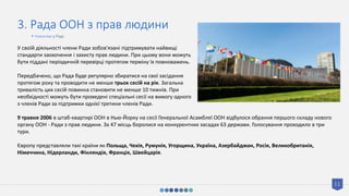 11
3. Рада ООН з прав людини
У своїй діяльності члени Ради зобов'язані підтримувати найвищі
стандарти заохочення і захисту прав людини. При цьому вони можуть
бути піддані періодичній перевірці протягом терміну їх повноважень.
Передбачено, що Рада буде регулярно збиратися на свої засідання
протягом року та проводити не менше трьох сесій на рік. Загальна
тривалість цих сесій повинна становити не менше 10 тижнів. При
необхідності можуть бути проведені спеціальні сесії на вимогу одного
з членів Ради за підтримки однієї третини членів Ради.
9 травня 2006 в штаб-квартирі ООН в Нью-Йорку на сесії Генеральної Асамблеї ООН відбулося обрання першого складу нового
органу ООН - Ради з прав людини. За 47 місць боролися на конкурентних засадах 63 держави. Голосування проходило в три
тури.
Європу представляли такі країни як Польща, Чехія, Румунія, Угорщина, Україна, Азербайджан, Росія, Великобританія,
Німеччина, Нідерланди, Фінляндія, Франція, Швейцарія.
• Членство у Раді
 