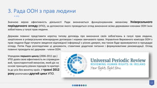 12
3. Рада ООН з прав людини
Значною мірою ефективність діяльності Ради визначається функціонуванням механізму Універсального
періодичного огляду (УПО), за допомогою якого проводиться огляд виконання всіма державами-членами ООН їхніх
зобов’язань у галузі прав людини.
Держави повинні представити коротку типову доповідь про виконання своїх зобов'язань в галузі прав людини,
закріплених в універсальних міжнародних договорах і нормах звичаєвого права. Управління Верховного комісара ООН з
прав людини буде готувати зведення відповідної інформації з різних джерел, яка також буде враховуватися в процедурі
огляду. Потім Рада розглядатиме ці документи, ставитиме додаткові питання і формулюватиме рекомендації. Огляд
повинні проходити всі держави - члени ООН.
Упродовж першого циклу (2006-2011 рр.)
УПО довів свою ефективність як справедли-
вий, транспарентний механізм, який діє на
основі принципу рівних підходів та критері-
їв до усіх без винятку країн. У травні 2012
року розпочався другий цикл УПО.
• УПО
 