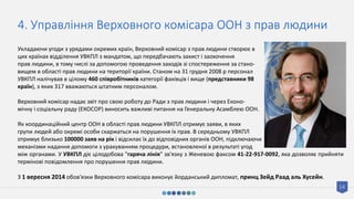 14
4. Управління Верховного комісара ООН з прав людини
Укладаючи угоди з урядами окремих країн, Верховний комісар з прав людини створює в
цих країнах відділення УВКПЛ з мандатом, що передбачають захист і заохочення
прав людини, в тому числі за допомогою проведення заходів зі спостереження за стано-
вищем в області прав людини на території країни. Станом на 31 грудня 2008 р персонал
УВКПЛ налічував в цілому 460 співробітників категорії фахівців і вище (представники 98
країн), з яких 317 вважаються штатним персоналом.
Верховний комісар надає звіт про свою роботу до Ради з прав людини і через Еконо-
мічну і соціальну раду (ЕКОСОР) виносить важливі питання на Генеральну Асамблею ООН.
Як координаційний центр ООН в області прав людини УВКПЛ отримує заяви, в яких
групи людей або окремі особи скаржаться на порушення їх прав. В середньому УВКПЛ
отримує близько 100000 заяв на рік і відсилає їх до відповідних органів ООН, підключаючи
механізми надання допомоги з урахуванням процедури, встановленої в результаті угод
між органами. У УВКПЛ діє цілодобова "гаряча лінія" зв'язку з Женевою факсом 41-22-917-0092, яка дозволяє прийняти
термінові повідомлення про порушення прав людини.
З 1 вересня 2014 обов'язки Верховного комісара виконує йорданський дипломат, принц Зейд Раад аль Хусейн.
 