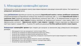 15
5. Міжнародні конвенційні органи
Особливу роль в справі міжнародного захисту прав людини відіграють міжнародні конвенційні органи. Такі поділяють на
універсальні і регіональні органи.
Серед регіональних європейських органів слід зазначити Європейський комітет з питань запобігання катуванням
(створений відповідно до Європейської конвенції про запобігання катуванням 1987 г.), а також Європейський комітет з
соціальних прав (створений відповідно до Європейської соціальної хартії 1961 г.). На Американському континенті діє
Американська комісія з прав людини (створена відповідно до Американської конвенції з прав людини 1969 г.), на
Африканському континенті - Африканська комісія з прав людини і народів (створена відповідно до Африканської
хартії прав людини і народів 1981 г.) . В рамках Ліги арабських держав діє Постійна арабська комісія з прав людини.
Універсальні конвенційні органи були створені для контролю за виконанням ряду універсальних міжнародних
договорів:
• Міжнародного пакту про громадянські і політичні права 1966 р.;
• Конвенції про ліквідацію всіх форм дискримінації щодо жінок 1979 р .;
• Конвенції про ліквідацію всіх форм расової дискримінації 1965 р.;
• Конвенції проти катувань та інших жорстоких, нелюдських і принижуючих гідність видів поводження і покарання 1984 р.;
• Конвенції про права дитини 1989 р.;
• Конвенції про захист прав трудящих-мігрантів і членів їх сімей 1991 р.;
• Міжнародного пакту про економічні, соціальні і культурні права 1966 р.;
• Конвенції про права інвалідів 2007 р.
 