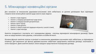 16
5. Міжнародні конвенційні органи
Для контролю за виконанням державами-учасниками своїх зобов'язань за даними договорами було відповідно
створено вісім конвенційних органів щодо захисту прав людини:
• Комітет з прав людини;
• Комітет з ліквідації дискримінації щодо жінок;
• Комітет з ліквідації расової дискримінації;
• Комітет проти тортур;
• Комітет з прав дитини;
• Комітет із захисту прав всіх трудящих-мігрантів і членів їх сімей;
• Комітет з прав інвалідів.
Комітети складаються з експертів, які є громадянами держав - учасниць відповідного міжнародного договору. Однак
вони не представляють свою державу, а виступають в особистій якості.
Основна функція комітетів полягає в контролі за виконанням державами-учасниками своїх зобов'язань за відповідною
конвенції. Для виконання цієї функції держави-учасники зобов'язані представляти комітетам доповіді: початковий, а
потім періодичні. Деякі комітети можуть також зажадати представлення позачергової доповіді.
 