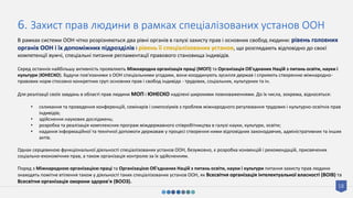 18
6. Захист прав людини в рамках спеціалізованих установ ООН
В рамках системи ООН чітко розрізняються два рівні органів в галузі захисту прав і основних свобод людини: рівень головних
органів ООН і їх допоміжних підрозділів і рівень її спеціалізованих установ, що розглядають відповідно до своєї
компетенції вужчі, спеціальні питання регламентації правового становища індивідів.
Серед останніх найбільшу активність проявляють Міжнародна організація праці (МОП) та Організація Об'єднаних Націй з питань освіти, науки і
культури (ЮНЕСКО). Будучи пов'язаними з ООН спеціальними угодами, вони координують зусилля держав і сприяють створенню міжнародно-
правових норм стосовно конкретних груп основних прав і свобод індивіда - трудових, соціальних, культурних та ін.
Для реалізації своїх завдань в області прав людини МОП і ЮНЕСКО наділені широкими повноваженнями. До їх числа, зокрема, відносяться:
• скликання та проведення конференцій, семінарів і симпозіумів з проблем міжнародного регулювання трудових і культурно-освітніх прав
індивідів;
• здійснення наукових досліджень;
• розробка та реалізація комплексних програм міждержавного співробітництва в галузі науки, культури, освіти;
• надання інформаційної та технічної допомоги державам у процесі створення ними відповідних законодавчих, адміністративних та інших
актів.
Однак серцевиною функціональної діяльності спеціалізованих установ ООН, безумовно, є розробка конвенцій і рекомендацій, присвячених
соціально-економічних прав, а також організація контролю за їх здійсненням.
Поряд з Міжнародною організацією праці та Організацією Об'єднаних Націй з питань освіти, науки і культури питання захисту прав людини
знаходять помітне втілення також у діяльності таких спеціалізованих установ ООН, як Всесвітня організація інтелектуальної власності (ВОІВ) та
Всесвітня організація охорони здоров'я (ВООЗ).
 