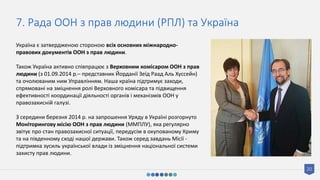 20
7. Рада ООН з прав людини (РПЛ) та Україна
Україна є затвердженою стороною всіх основних міжнародно-
правових документів ООН з прав людини.
Також Україна активно співпрацює з Верховним комісаром ООН з прав
людини (з 01.09.2014 р.– представник Йорданії Зеїд Раад Аль Хуссейн)
та очолюваним ним Управлінням. Наша країна підтримує заходи,
спрямовані на зміцнення ролі Верховного комісара та підвищення
ефективності координації діяльності органів і механізмів ООН у
правозахисній галузі.
З середини березня 2014 р. на запрошення Уряду в Україні розгорнуто
Моніторингову місію ООН з прав людини (ММПЛУ), яка регулярно
звітує про стан правозахисної ситуації, передусім в окупованому Криму
та на південному сході нашої держави. Також серед завдань Місії -
підтримка зусиль української влади із зміцнення національної системи
захисту прав людини.
 