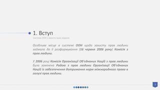 Система ООН з захисту прав людини
1. Вступ
Особливе місце в системі ООН щодо захисту прав людини
займала до її розформування (16 червня 2006 року) Комісія з
прав людини.
У 2006 році Комісія Організації Об'єднаних Націй з прав людини
була замінена Радою з прав людини Організації Об'єднаних
Націй із забезпечення дотримання норм міжнародного права в
галузі прав людини.
3
 