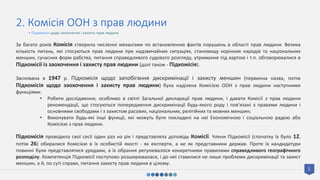 5
2. Комісія ООН з прав людини
За багато років Комісія створила численні механізми по встановленню фактів порушень в області прав людини. Велика
кількість питань, які стосуються прав людини при надзвичайних ситуаціях, становищу корінних народів та національних
меншин, сучасних форм рабства, питання справедливого судового розгляду, утримання під вартою і т.п. обговорювалися в
Підкомісії із заохочення і захисту прав людини (далі також - Підкомісія).
Заснована в 1947 р. Підкомісія щодо запобігання дискримінації і захисту меншин (первинна назва, потім
Підкомісія щодо заохочення і захисту прав людини) була наділена Комісією ООН з прав людини наступними
функціями:
• Робити дослідження, особливо в світлі Загальної декларації прав людини, і давати Комісії з прав людини
рекомендації, що стосуються попередження дискримінації будь-якого роду і пов'язані з правами людини і
основними свободами і з захистом расових, національних, релігійних та мовних меншин;
• Виконувати будь-які інші функції, які можуть бути покладені на неї Економічною і соціальною радою або
Комісією з прав людини.
Підкомісія проводила свої сесії один раз на рік і представляла доповідь Комісії. Члени Підкомісії (спочатку їх було 12,
потім 26) обиралися Комісією в їх особистій якості - як експерти, а не як представники держав. Проте їх кандидатури
повинні були представлятися урядами, а їх обрання регулювалося конкретними правилами справедливого географічного
розподілу. Компетенція Підкомісії поступово розширювалася, і до неї ставилися не лише проблеми дискримінації та захист
меншин, а й, по суті справи, питання захисту прав людини в цілому.
• Підкомісія щодо заохочення і захисту прав людини
 