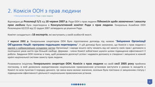 6
2. Комісія ООН з прав людини
Відповідно до Резолюції 5/1 від 18 червня 2007 р. Ради ООН з прав людини Підкомісія щодо заохочення і захисту
прав людини була перетворена в Консультативний комітет Ради з прав людини. Генеральна Асамблея ООН
Резолюцією 62/219 від 22 грудня 2007 затвердила це рішення Ради.
Комітет складається з 18 експертів, які виступають у своїй особистій якості.
У вересні 2002 р. Генеральним секретарем ООН було підготовлено доповідь під назвою "Зміцнення Організації
Об'єднаних Націй: програма подальших перетворень". У цій доповіді було зазначено, що Комісія з прав людини є
однією з найважливіших складових частин Організації і народи всього світу чекають від неї захисту своїх прав і допомоги в
поліпшенні умов життя при більшій свободі. Держави - члени Комісії зобов'язані шукати шляхи підвищення ефективності її
роботи. Завдання ООН полягає в тому, щоб розвивати досягнуті успіхи і надавати допомогу в створенні і зміцненні в кожній
країні національної системи захисту прав людини.
Розвиваючи ініціативу Генерального секретаря ООН, Комісія з прав людини на своїй сесії 2005 року прийняла
постанову, в якій дозволила акредитованим національним правозахисним установам виступати в рамках їх мандатів в
Комісії по всім пунктам її порядку денного. Ця зміна мала велике значення, оскільки була пов'язана зі зміцненням статусу і
підвищенням ефективності діяльності національних правозахисних установ.
• Консультативний комітет Ради з прав людини
 