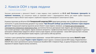 7
2. Комісія ООН з прав людини
Значним досягненням у діяльності Комісії з прав людини стало прийняття на 61-й сесії Основних принципів та
керівних положень, що стосуються права на правовий захист і відшкодування збитку для жертв грубих порушень
міжнародних норм в області прав людини і серйозних порушень міжнародного гуманітарного права.
В рамках підготовки до 60-річчя ООН Генеральний секретар ООН представив доповідь про хід здійснення Декларації
тисячоліття. У цьому всеосяжному документі під назвою "При більшій свободі: до розвитку, безпеки і прав людини
для всіх" Генеральний секретар відзначив заслуги Комісії з прав людини, вказавши, що Комісія дала міжнародному
співтовариству універсальну правозахисну базу, що включає Загальну декларацію прав людини, два міжнародних пакти і
інші основні договори з прав людини. Однак зниження авторитету і професіоналізму Комісії все більше підриває її здатність
виконувати найважливіші завдання в області захисту прав людини, оскільки держави - члени ООН прагнуть бути членами
Комісії не для того, щоб зміцнювати права людини, а для захисту себе від критики.
У зв'язку з цим в доповіді було запропоновано державам - членам ООН прийняти рішення про заміну Комісії з прав
людини меншою за складом Радою з прав людини в якості одного з головних органів ООН поряд з Радою Безпеки і
ЕКОСОР або в якості допоміжного органу Генеральної Асамблеї ООН. Створення Ради, на думку Генерального секретаря,
відновило б правам людини велику значимість.
• Досягнення та діяльність Комісії
 