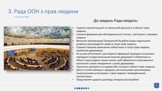 9
3. Рада ООН з прав людини
До завдань Ради входить:
• Сприяти просвітницькій та навчальній діяльності в області прав
людини;
• Служити форумом для обговорення усіх питань, пов’язаних з правами
людини;
• Виносити рекомендації Генеральній Асамблеї щодо подальшого
розвитку міжнародного права в галузі прав людини;
• Сприяти повному виконанню зобов'язань в галузі прав людини,
прийнятих державами;
• На основі об'єктивної і достовірної інформації проводити всеосяжні
періодичні огляди виконання кожною державою її зобов'язань в
області прав людини таким чином, щоб забезпечити максимальне
охоплення і рівне поводження з усіма державами;
• Своєчасно реагувати на надзвичайні ситуації в області прав людини;
• Діяти в тісній співпраці з урядами, регіональними організаціями,
національними установами з прав людини і громадянським
суспільством;
• Представляти щорічну доповідь Генеральної Асамблеї.
• Завдання Ради
 