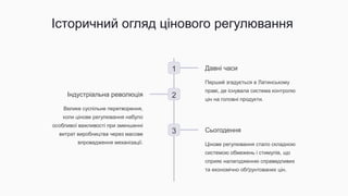 Історичний огляд цінового регулювання
1 Давні часи
Перший згадується в Латинському
праві, де існувала система контролю
цін на головні продукти.
2
Індустріальна революція
Велике суспільне перетворення,
коли цінове регулювання набуло
особливої важливості при зменшенні
витрат виробництва через масове
впровадження механізації.
3 Сьогодення
Цінове регулювання стало складною
системою обмежень і стимулів, що
сприяє налагодженню справедливих
та економічно обґрунтованих цін.
 